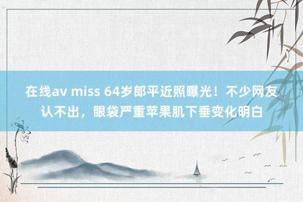 在线av miss 64岁郎平近照曝光！不少网友认不出，眼袋严重苹果肌下垂变化明白