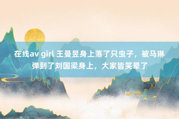 在线av girl 王曼昱身上落了只虫子，被马琳弹到了刘国梁身上，大家皆笑晕了