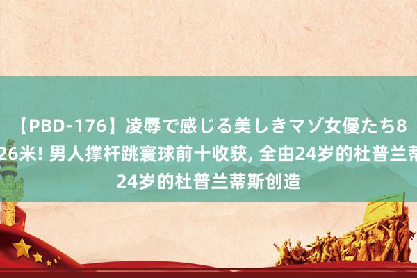 【PBD-176】凌辱で感じる美しきマゾ女優たち8時間 6.26米! 男人撑杆跳寰球前十收获, 全由24岁的杜普兰蒂斯创造