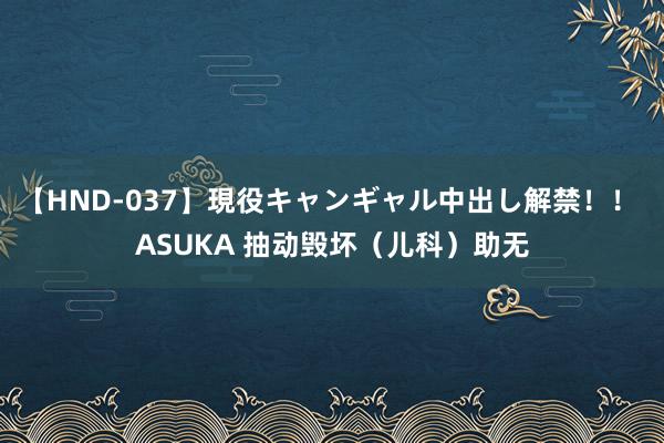 【HND-037】現役キャンギャル中出し解禁！！ ASUKA 抽动毁坏（儿科）助无