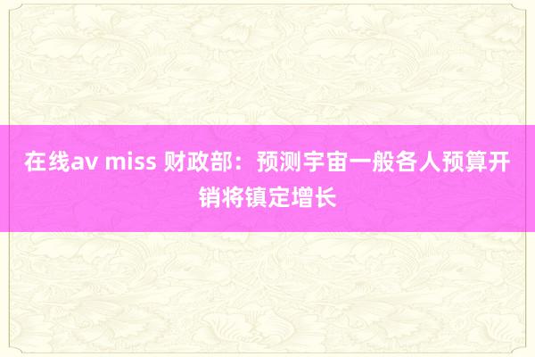 在线av miss 财政部：预测宇宙一般各人预算开销将镇定增长